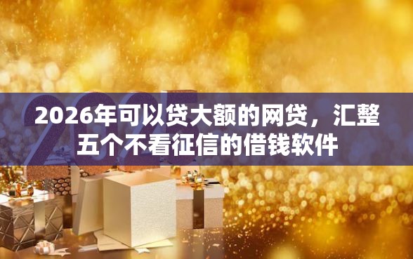 2026年可以贷大额的网贷，汇整五个不看征信的借钱软件