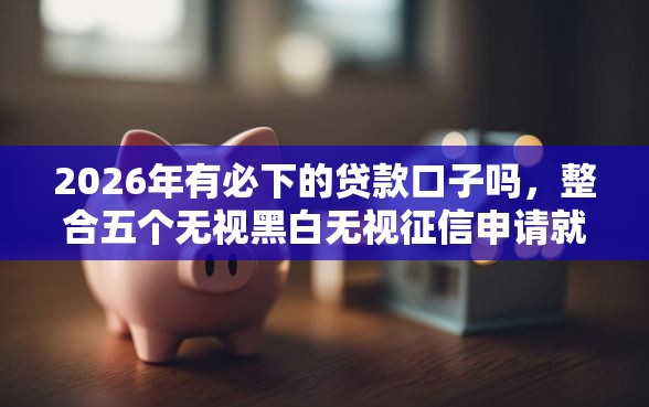 2026年有必下的贷款口子吗，整合五个无视黑白无视征信申请就下款的平台