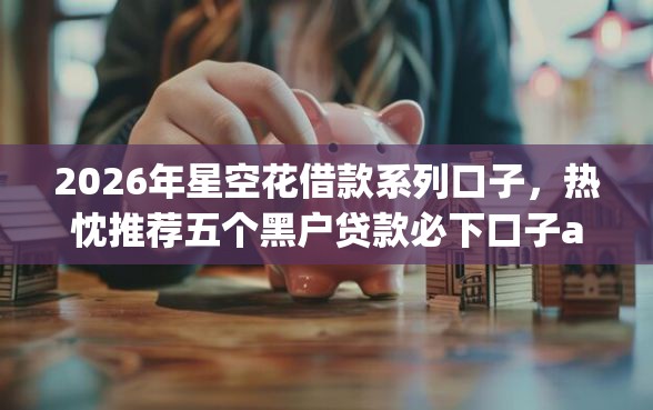2026年星空花借款系列口子，热忱推荐五个黑户贷款必下口子app
