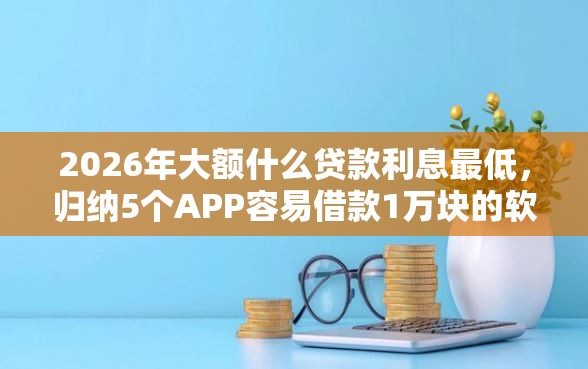 2026年大额什么贷款利息最低，归纳5个APP容易借款1万块的软件