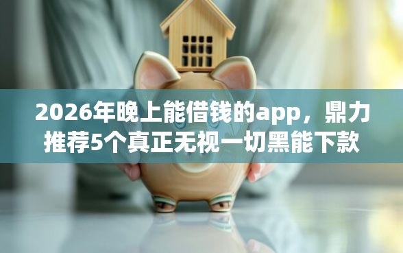 2026年晚上能借钱的app，鼎力推荐5个真正无视一切黑能下款口子