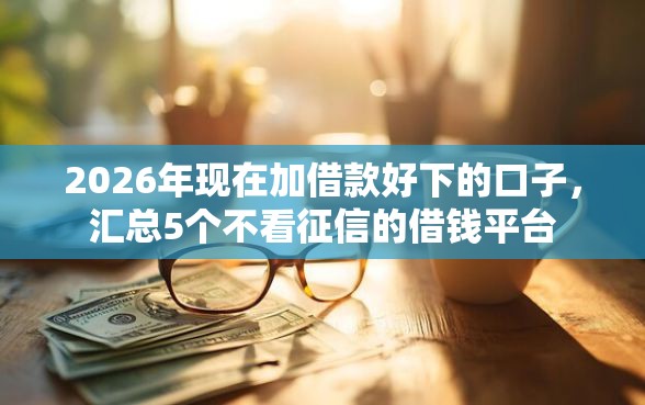 2026年现在加借款好下的口子,汇总5个不看征信的借钱平台 2026年现在加借款好下的口子,汇总5个不看征信的借钱平台