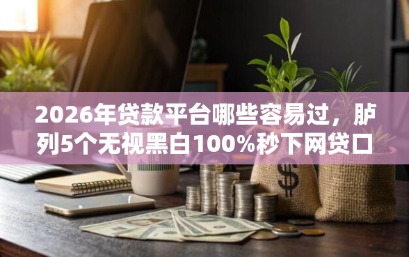 2026年贷款平台哪些容易过，胪列5个无视黑白100%秒下网贷口子