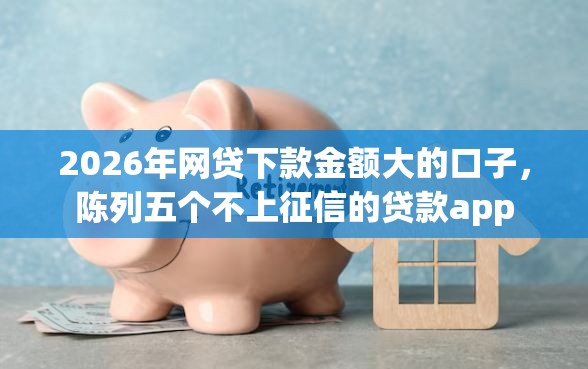 2026年网贷下款金额大的口子，陈列五个不上征信的贷款app