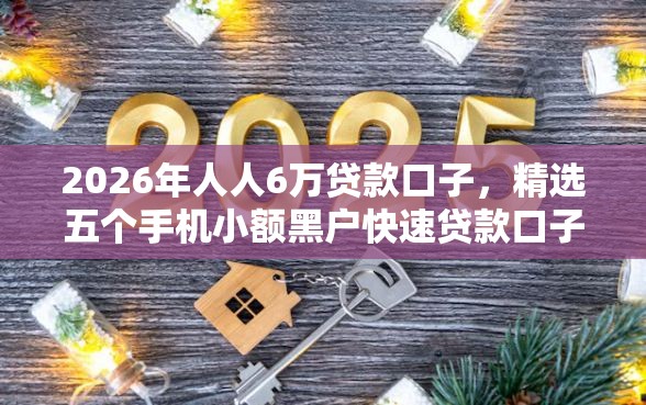 2026年人人6万贷款口子，精选五个手机小额黑户快速贷款口子