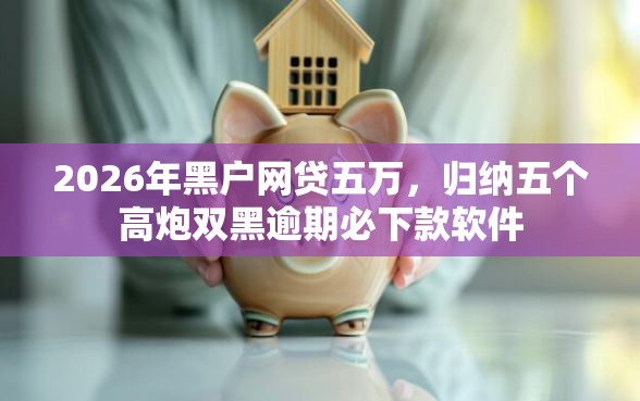 2026年黑户网贷五万，归纳五个高炮双黑逾期必下款软件