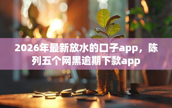 2026年最新放水的口子app，陈列五个网黑逾期下款app