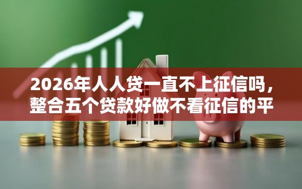 2026年人人贷一直不上征信吗，整合五个贷款好做不看征信的平台