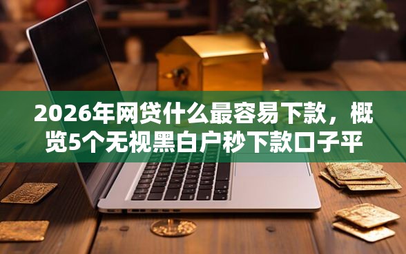 2026年网贷什么最容易下款，概览5个无视黑白户秒下款口子平台