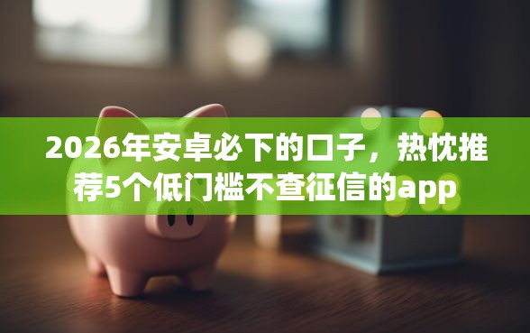 2026年安卓必下的口子，热忱推荐5个低门槛不查征信的app