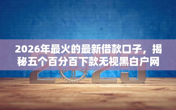 2026年最火的最新借款口子，揭秘五个百分百下款无视黑白户网贷平台