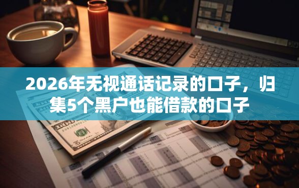 2026年无视通话记录的口子，归集5个黑户也能借款的口子