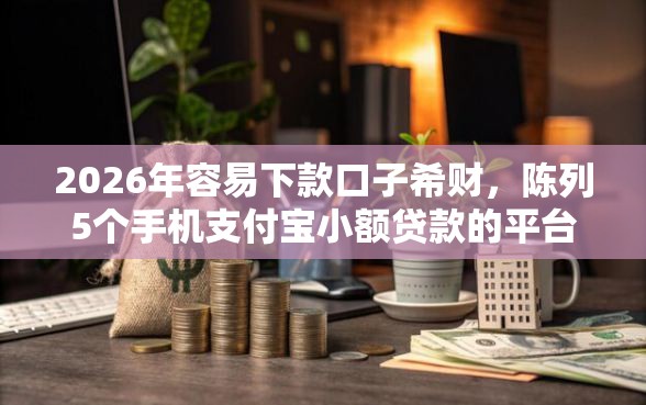 2026年容易下款口子希财，陈列5个手机支付宝小额贷款的平台