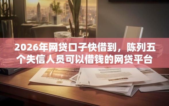 2026年网贷口子快借到，陈列五个失信人员可以借钱的网贷平台