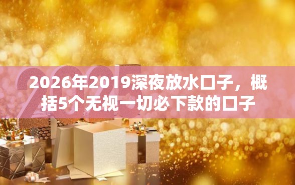2026年2019深夜放水口子，概括5个无视一切必下款的口子