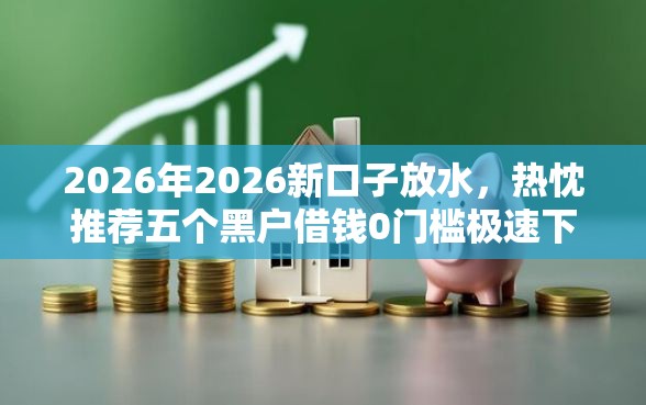2026年2026新口子放水，热忱推荐五个黑户借钱0门槛极速下款口子