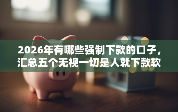 2026年有哪些强制下款的口子，汇总五个无视一切是人就下款软件