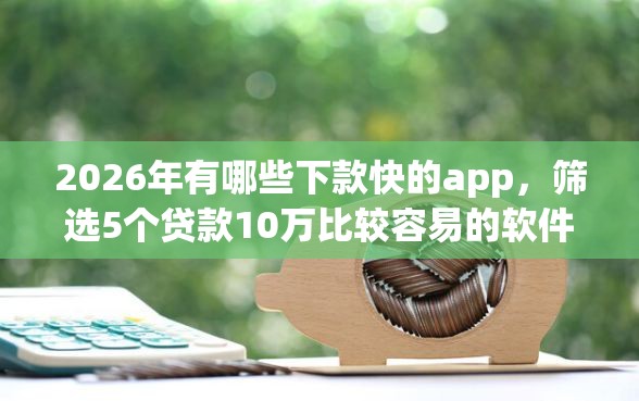 2026年有哪些下款快的app，筛选5个贷款10万比较容易的软件