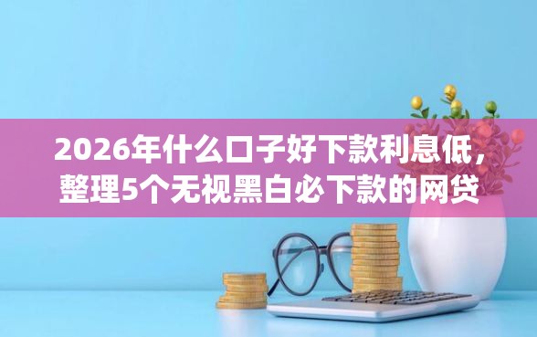2026年什么口子好下款利息低，整理5个无视黑白必下款的网贷app