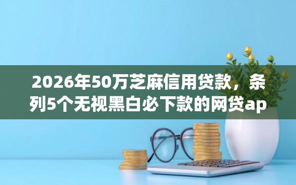 2026年50万芝麻信用贷款，条列5个无视黑白必下款的网贷app