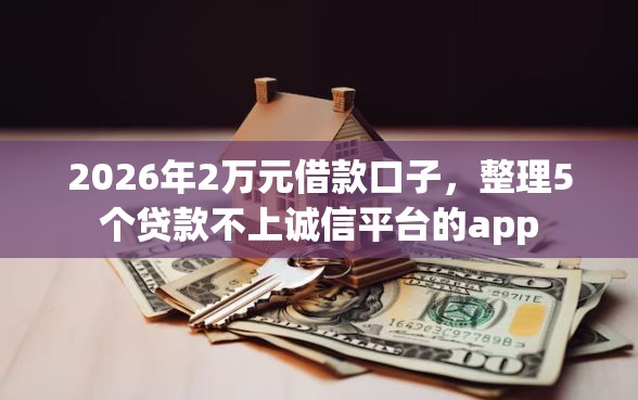 2026年2万元借款口子，整理5个贷款不上诚信平台的app