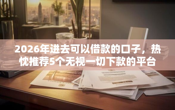 2026年进去可以借款的口子，热忱推荐5个无视一切下款的平台