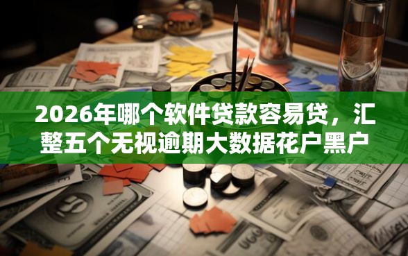 2026年哪个软件贷款容易贷，汇整五个无视逾期大数据花户黑户软件