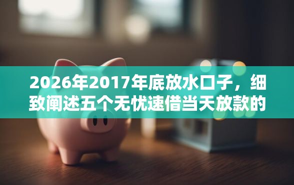 2026年2017年底放水口子，细致阐述五个无忧速借当天放款的口子