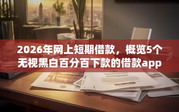 2026年网上短期借款，概览5个无视黑白百分百下款的借款app