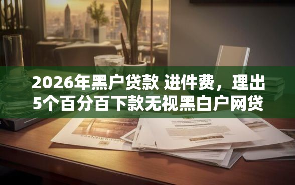 2026年黑户贷款 进件费,理出5个百分百下款无视黑白户网贷软件 2026年黑户贷款 进件费,理出5个百分百下款无视黑白户网贷软件