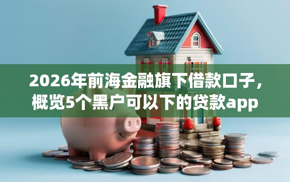 2026年前海金融旗下借款口子,概览5个黑户可以下的贷款app 2026年前海金融旗下借款口子,概览5个黑户可以下的贷款app