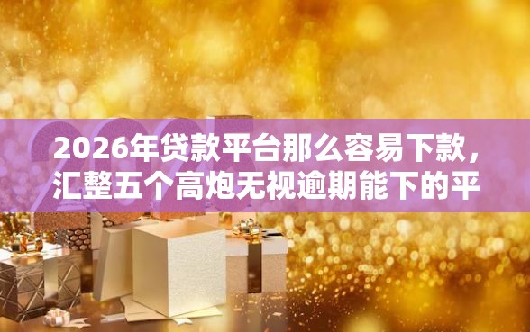 2026年贷款平台那么容易下款，汇整五个高炮无视逾期能下的平台