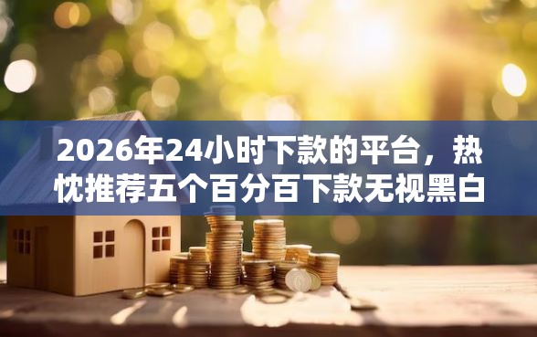 2026年24小时下款的平台，热忱推荐五个百分百下款无视黑白户口子