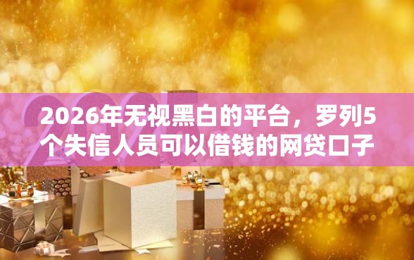 2026年无视黑白的平台，罗列5个失信人员可以借钱的网贷口子