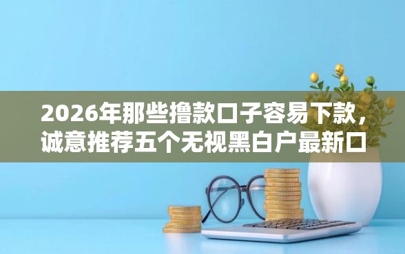 2026年那些撸款口子容易下款，诚意推荐五个无视黑白户最新口子