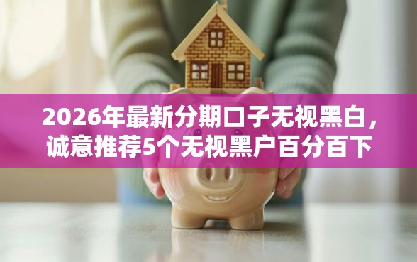 2026年最新分期口子无视黑白，诚意推荐5个无视黑户百分百下款平台