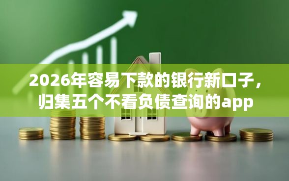 2026年容易下款的银行新口子，归集五个不看负债查询的app