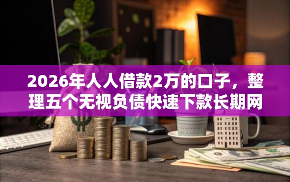 2026年人人借款2万的口子，整理五个无视负债快速下款长期网贷的口子