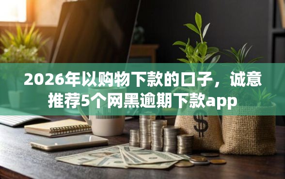 2026年以购物下款的口子，诚意推荐5个网黑逾期下款app