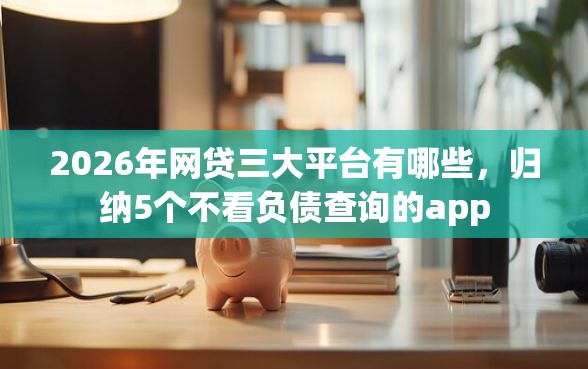 2026年网贷三大平台有哪些，归纳5个不看负债查询的app