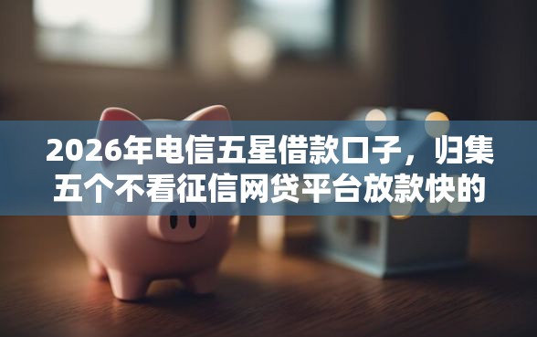 2026年电信五星借款口子，归集五个不看征信网贷平台放款快的软件