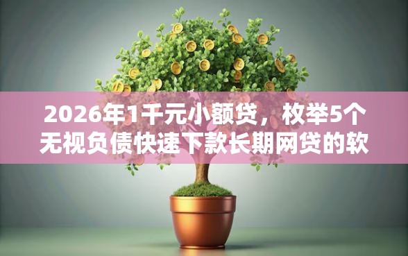 2026年1千元小额贷，枚举5个无视负债快速下款长期网贷的软件