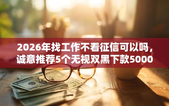 2026年找工作不看征信可以吗，诚意推荐5个无视双黑下款5000的口子
