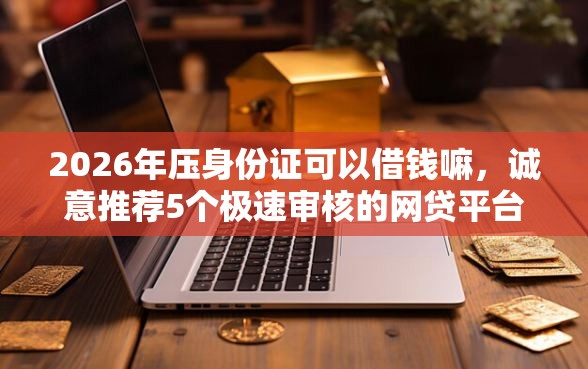 2026年压身份证可以借钱嘛，诚意推荐5个极速审核的网贷平台