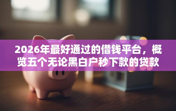 2026年最好通过的借钱平台，概览五个无论黑白户秒下款的贷款平台
