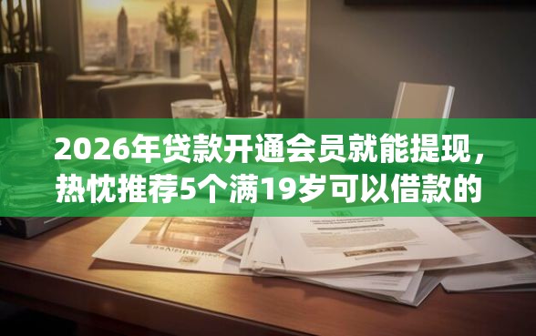 2026年贷款开通会员就能提现，热忱推荐5个满19岁可以借款的app