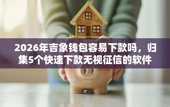 2026年吉象钱包容易下款吗，归集5个快速下款无视征信的软件