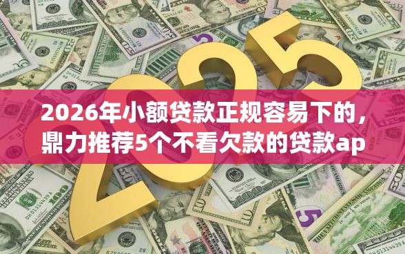 2026年小额贷款正规容易下的，鼎力推荐5个不看欠款的贷款app