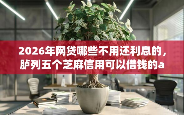 2026年网贷哪些不用还利息的，胪列五个芝麻信用可以借钱的app