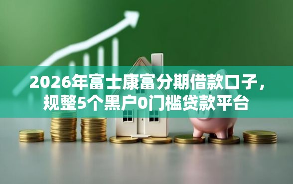 2026年富士康富分期借款口子，规整5个黑户0门槛贷款平台
